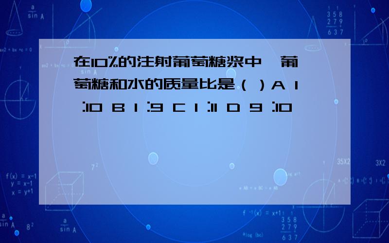 在10%的注射葡萄糖浆中,葡萄糖和水的质量比是（）A 1 :10 B 1 :9 C 1 :11 D 9 :10