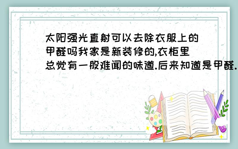 太阳强光直射可以去除衣服上的甲醛吗我家是新装修的,衣柜里总觉有一股难闻的味道.后来知道是甲醛.请问,衣服上的甲醛用太阳晒是否能去除!