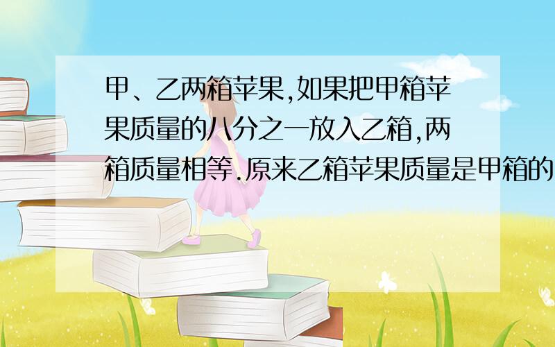 甲、乙两箱苹果,如果把甲箱苹果质量的八分之一放入乙箱,两箱质量相等.原来乙箱苹果质量是甲箱的（ ）一个正方体纸盒内装有一个最大的圆柱,下列说法错误的一项是（）A 圆柱的体积等于