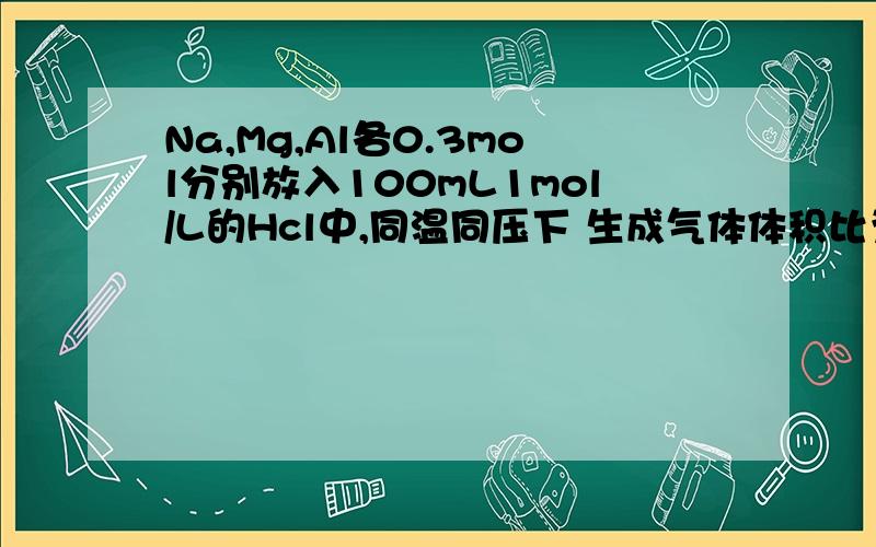 Na,Mg,Al各0.3mol分别放入100mL1mol/L的Hcl中,同温同压下 生成气体体积比为多少?