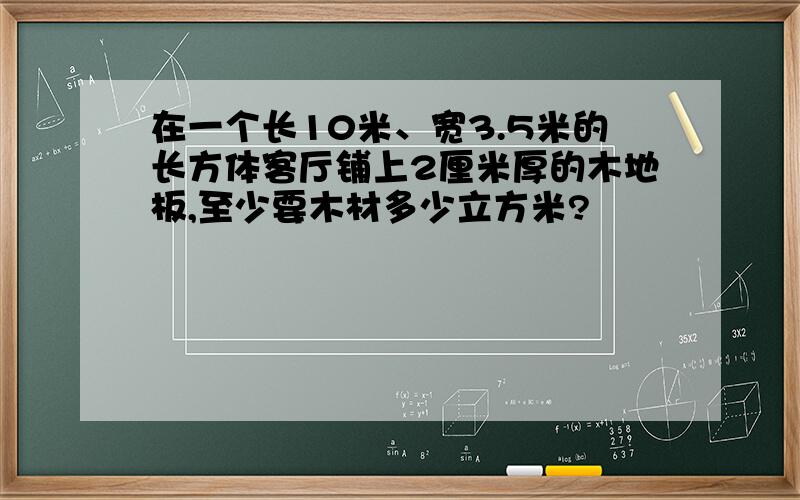 在一个长10米、宽3.5米的长方体客厅铺上2厘米厚的木地板,至少要木材多少立方米?