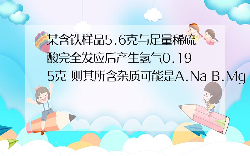 某含铁样品5.6克与足量稀硫酸完全发应后产生氢气0.195克 则其所含杂质可能是A.Na B.Mg C.Al D.Zn