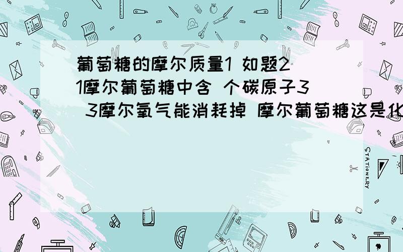 葡萄糖的摩尔质量1 如题2 1摩尔葡萄糖中含 个碳原子3 3摩尔氧气能消耗掉 摩尔葡萄糖这是化学里面质量守恒定律