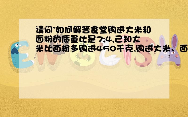 请问~如何解答食堂购进大米和面粉的质量比是7:4,己知大米比面粉多购进45O千克,购进大米、面粉各多少千克?