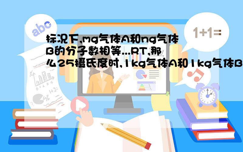 标况下,mg气体A和ng气体B的分子数相等...RT,那么25摄氏度时,1kg气体A和1kg气体B的分子数目比为n：认为大前提的结论m：n=MA：MB也是标况下推出的,光在25摄氏度时无法使用啊