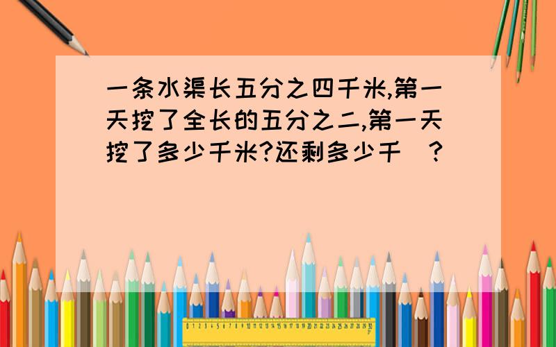 一条水渠长五分之四千米,第一天挖了全长的五分之二,第一天挖了多少千米?还剩多少千釆?