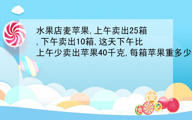 水果店麦苹果,上午卖出25箱,下午卖出10箱,这天下午比上午少卖出苹果40千克,每箱苹果重多少千克?