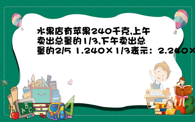 水果店有苹果240千克,上午卖出总量的1/3,下午卖出总量的2/5 1.240×1/3表示：2.240×2/5表示：3.240×（1/3+2/5）表示：4.240×（2/5-1/3）表示：5.240×（1-2/5-1/3）表示：