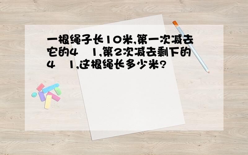 一根绳子长10米,第一次减去它的4╱1,第2次减去剩下的4╱1,这根绳长多少米?