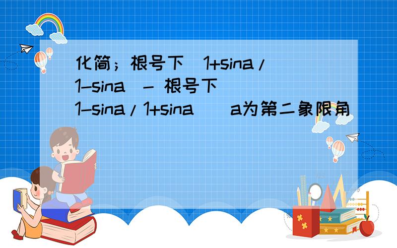 化简；根号下[1+sina/1-sina]- 根号下[ 1-sina/1+sina ] a为第二象限角