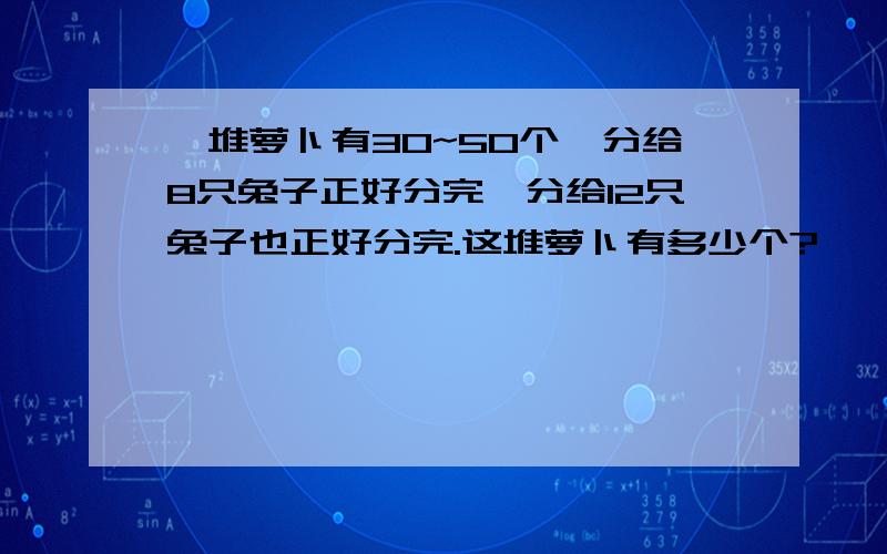 一堆萝卜有30~50个,分给8只兔子正好分完,分给12只兔子也正好分完.这堆萝卜有多少个?