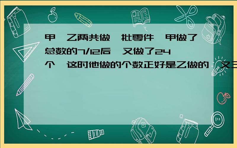 甲、乙两共做一批零件,甲做了总数的7/12后,又做了24个,这时他做的个数正好是乙做的一又三分二倍.求零件多少个?