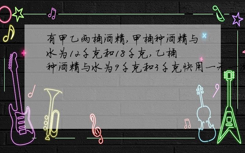 有甲乙两桶酒精,甲桶种酒精与水为12千克和18千克,乙桶种酒精与水为9千克和3千克快用一元一次方程解     从两桶中各取出多少千克,才能配制出酒精7千克与水7千克的混合物?