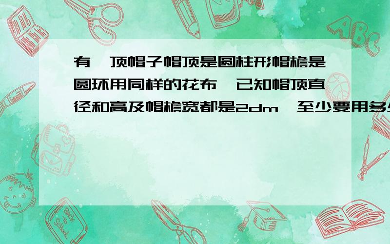 有一顶帽子帽顶是圆柱形帽檐是圆环用同样的花布,已知帽顶直径和高及帽檐宽都是2dm,至少要用多少平方分米的布?速度啊现在就要!