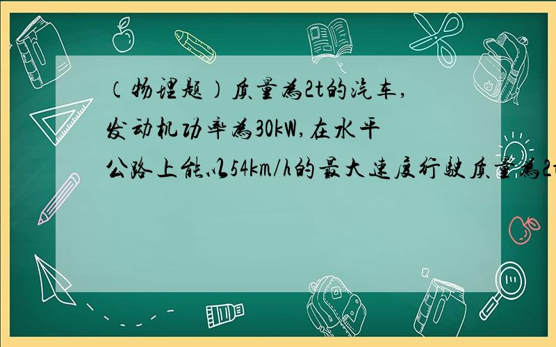 （物理题）质量为2t的汽车,发动机功率为30kW,在水平公路上能以54km/h的最大速度行驶质量为2t的汽车,发动机功率为30kW,在水平公路上能以54km/h的最大速度行驶,如果保持功率不变,汽车速度为36km