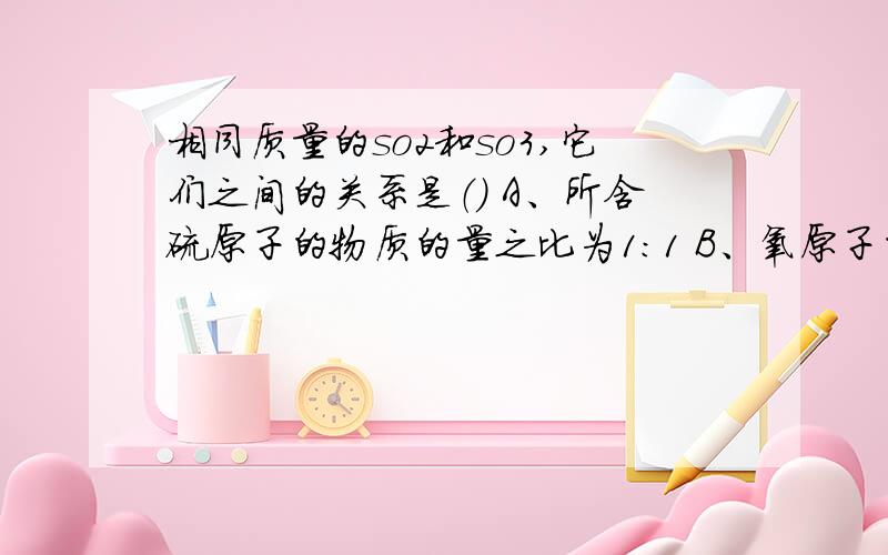 相同质量的so2和so3,它们之间的关系是（） A、所含硫原子的物质的量之比为1：1 B、氧原子的物质的量之比相同质量的so2和so3,它们之间的关系是（  ）A、所含硫原子的物质的量之比为1：1 B、