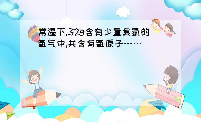 常温下,32g含有少量臭氧的氧气中,共含有氧原子……