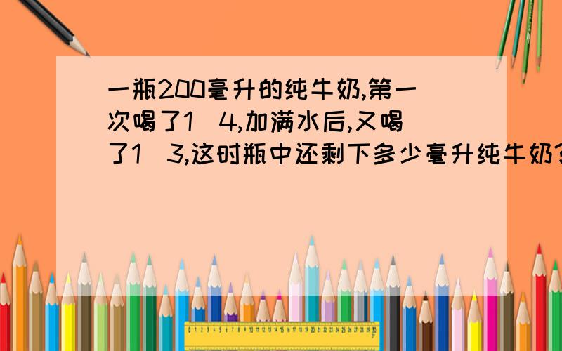 一瓶200毫升的纯牛奶,第一次喝了1／4,加满水后,又喝了1／3,这时瓶中还剩下多少毫升纯牛奶?