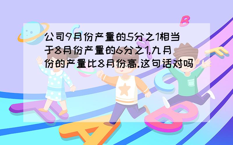 公司9月份产量的5分之1相当于8月份产量的6分之1,九月份的产量比8月份高.这句话对吗