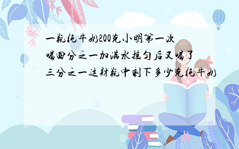 一瓶纯牛奶200克小明第一次喝四分之一加满水摇匀后又喝了三分之一这财瓶中剩下多少克纯牛奶