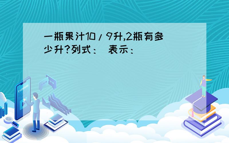 一瓶果汁10/9升,2瓶有多少升?列式： 表示：