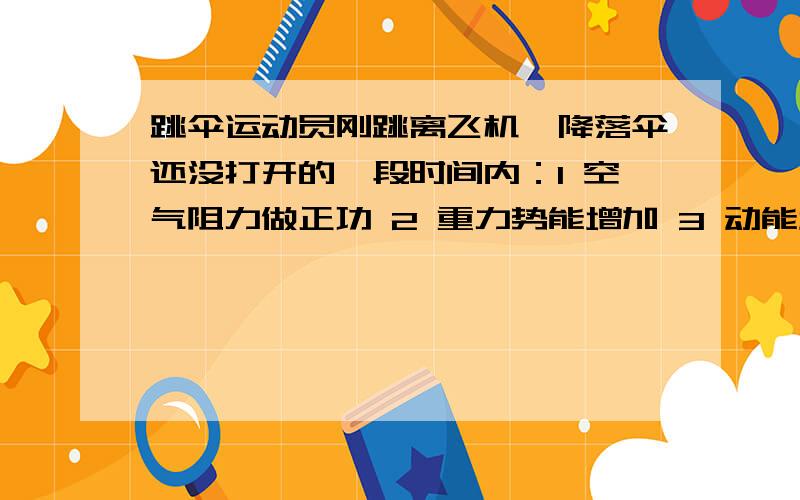 跳伞运动员刚跳离飞机,降落伞还没打开的一段时间内：1 空气阻力做正功 2 重力势能增加 3 动能增加 4空气阻力做负功 以下说法正确的是A 1 2 B 34C 24D 13求详解