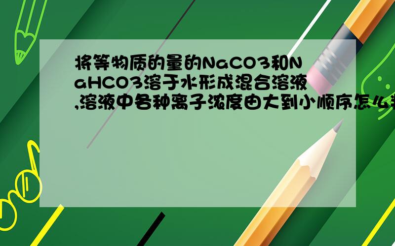 将等物质的量的NaCO3和NaHCO3溶于水形成混合溶液,溶液中各种离子浓度由大到小顺序怎么判断c（HCO3-)和 c( CO32-)