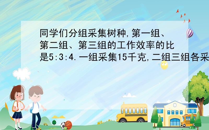 同学们分组采集树种,第一组、第二组、第三组的工作效率的比是5:3:4.一组采集15千克,二组三组各采集多