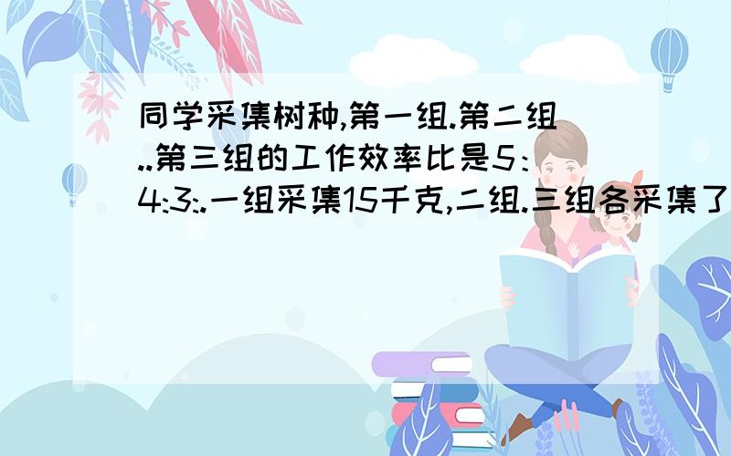 同学采集树种,第一组.第二组..第三组的工作效率比是5：4:3:.一组采集15千克,二组.三组各采集了多少千克