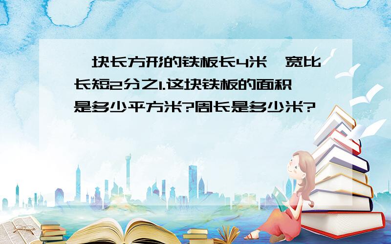 一块长方形的铁板长4米,宽比长短2分之1.这块铁板的面积是多少平方米?周长是多少米?