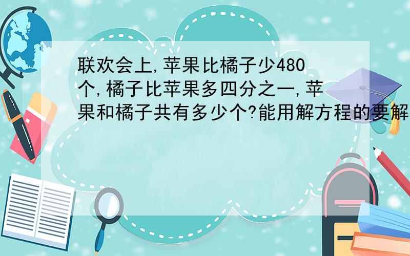 联欢会上,苹果比橘子少480个,橘子比苹果多四分之一,苹果和橘子共有多少个?能用解方程的要解方程！