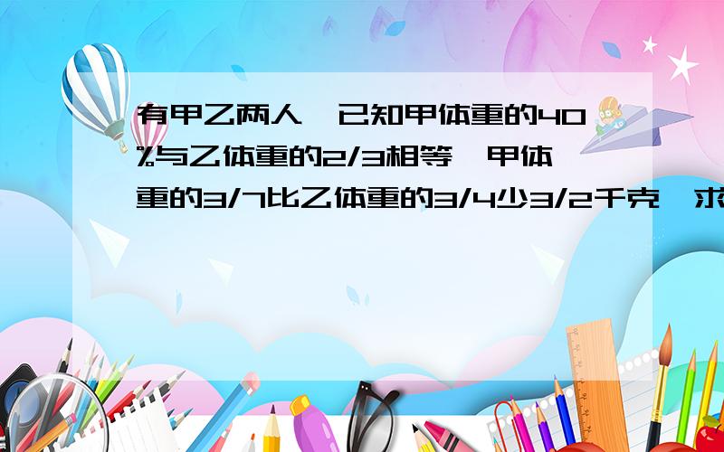 有甲乙两人,已知甲体重的40%与乙体重的2/3相等,甲体重的3/7比乙体重的3/4少3/2千克,求甲乙两人的体重各多少?急用的,