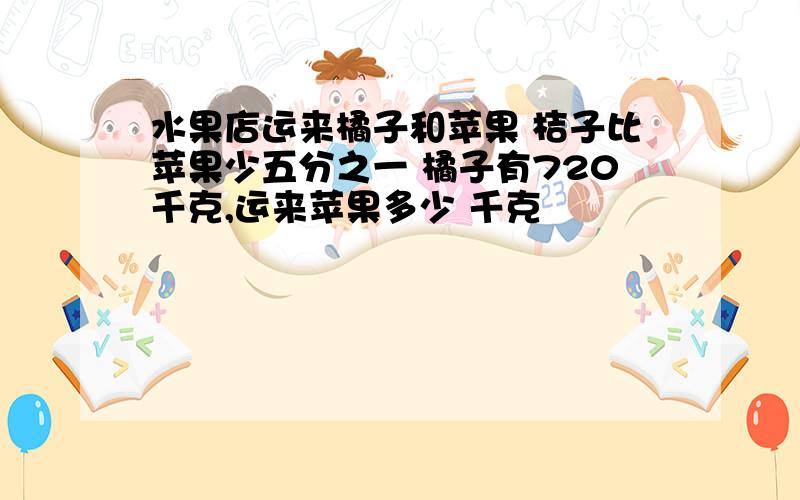 水果店运来橘子和苹果 桔子比苹果少五分之一 橘子有720千克,运来苹果多少 千克