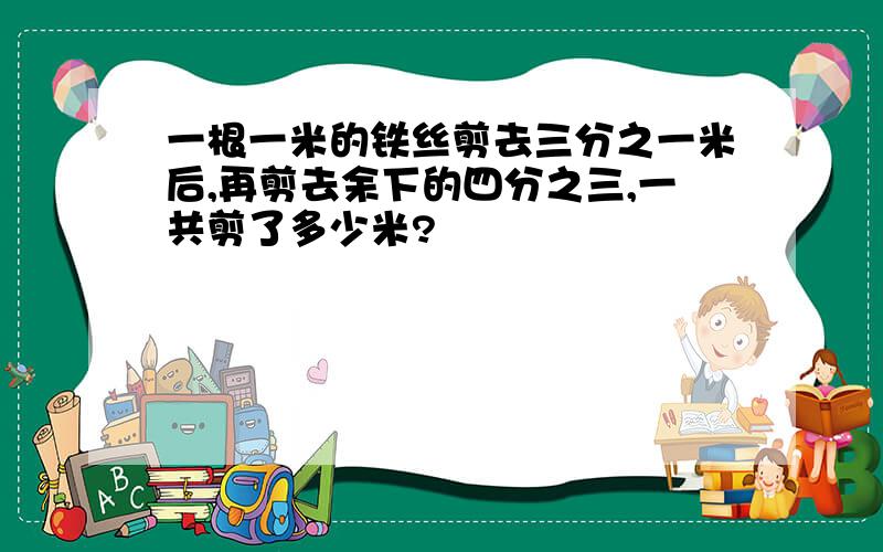 一根一米的铁丝剪去三分之一米后,再剪去余下的四分之三,一共剪了多少米?