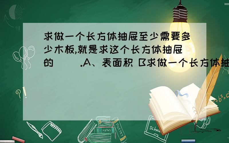 求做一个长方体抽屉至少需要多少木板,就是求这个长方体抽屉的( ).A、表面积 B求做一个长方体抽屉至少需要多少木板,就是求这个长方体抽屉的( ).A、表面积 B、5个面的总面积 c、体积