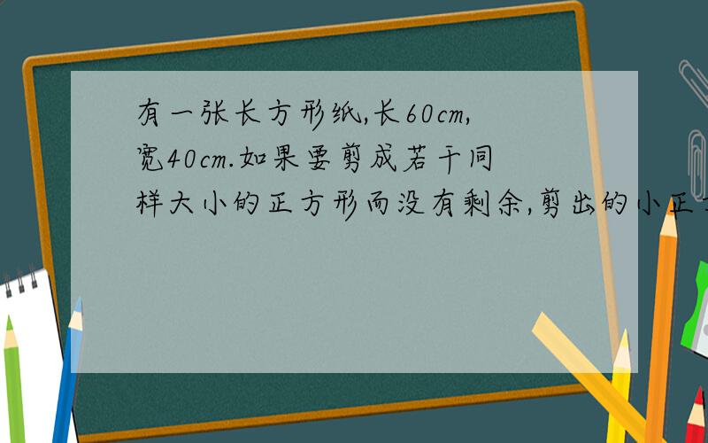 有一张长方形纸,长60cm,宽40cm.如果要剪成若干同样大小的正方形而没有剩余,剪出的小正方体的边长最大是几急有一张长方形纸,长60cm,宽40cm.如果要剪成若干同样大小的正方形而没有剩余,剪出