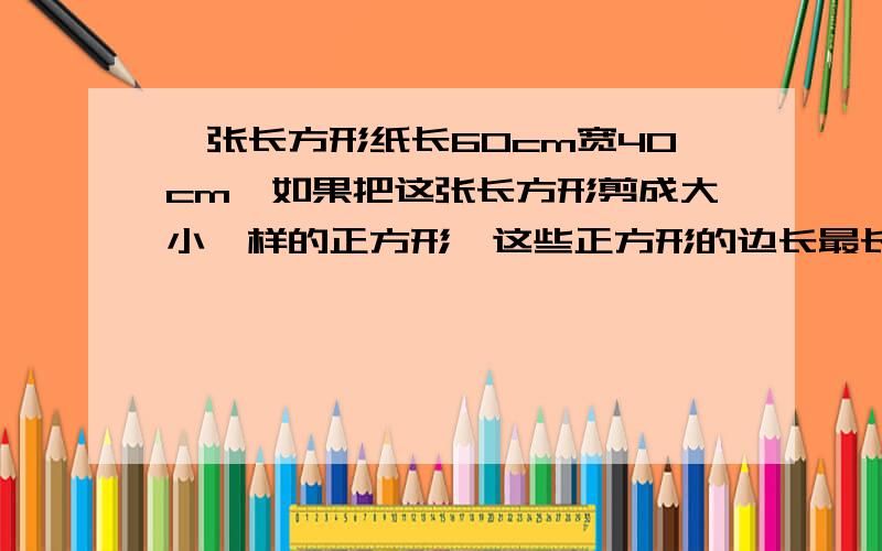 一张长方形纸长60cm宽40cm,如果把这张长方形剪成大小一样的正方形,这些正方形的边长最长是多少厘米?要算式!