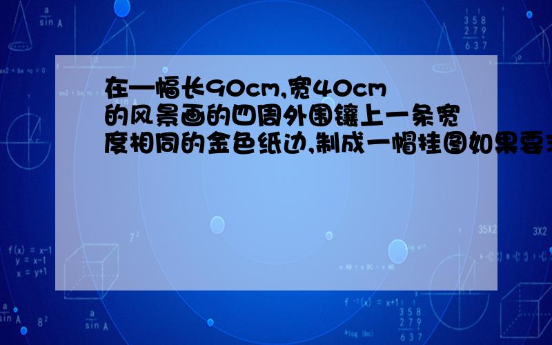 在—幅长90cm,宽40cm的风景画的四周外围镶上一条宽度相同的金色纸边,制成一帽挂图如果要求风景画的面积是整个挂画面积的72%,那么金色纸边的宽应该是多少?