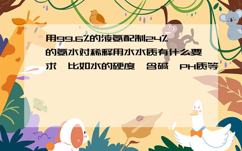 用99.6%的液氨配制24%的氨水对稀释用水水质有什么要求,比如水的硬度,含碱,PH质等,