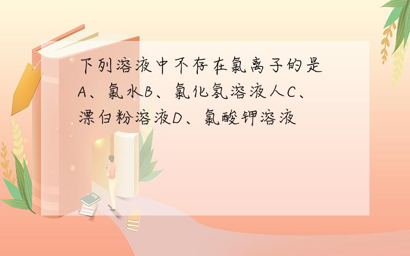 下列溶液中不存在氯离子的是 A、氯水B、氯化氢溶液人C、漂白粉溶液D、氯酸钾溶液