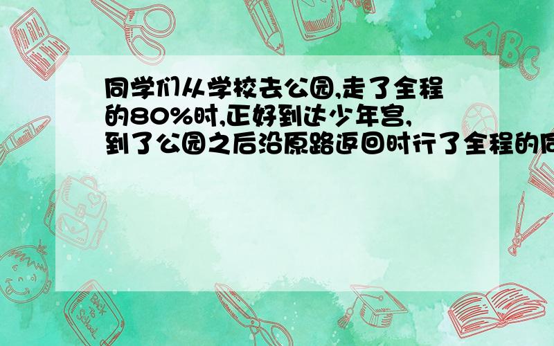 同学们从学校去公园,走了全程的80%时,正好到达少年宫,到了公园之后沿原路返回时行了全程的同学们从学校去公园,走了全程的80%时,正好到达少年宫,到了公园之后沿原路返回时,行了全程的四