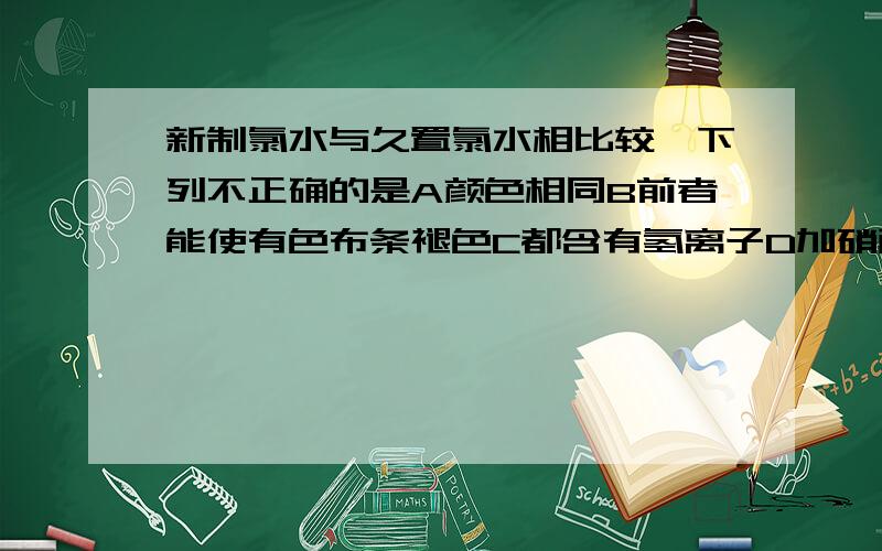 新制氯水与久置氯水相比较,下列不正确的是A颜色相同B前者能使有色布条褪色C都含有氢离子D加硝酸银溶液都能生成白色沉淀