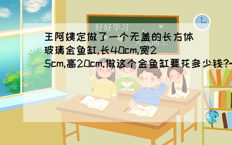 王阿姨定做了一个无盖的长方体玻璃金鱼缸,长40cm,宽25cm,高20cm.做这个金鱼缸要花多少钱?━━━━━━━━━━━┃玻璃的价格：1.8元/dm₂┃ ┃制作费：100元/个 ┃ ━━━━━━━━━━