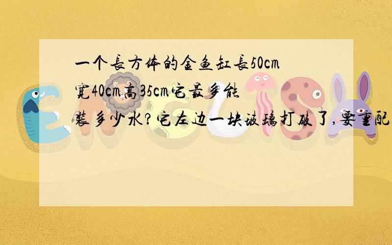 一个长方体的金鱼缸长50cm宽40cm高35cm它最多能装多少水?它左边一块玻璃打破了,要重配一块.配上的玻璃是多少平方厘米?合多少平方分米?