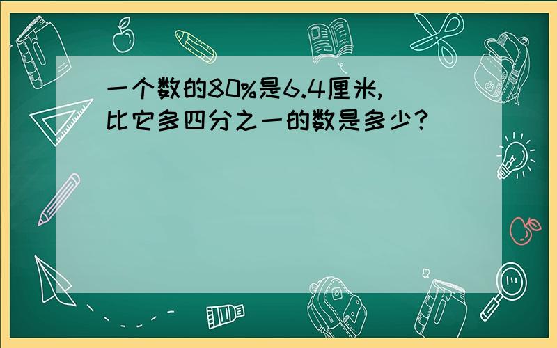 一个数的80%是6.4厘米,比它多四分之一的数是多少?