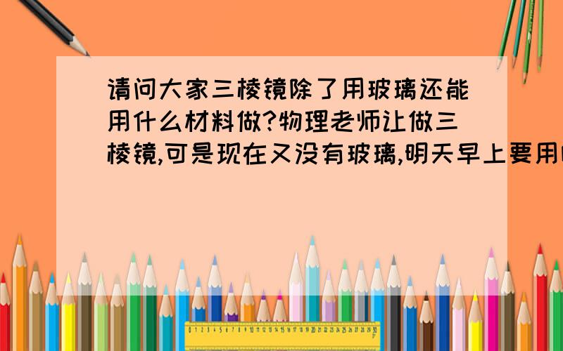 请问大家三棱镜除了用玻璃还能用什么材料做?物理老师让做三棱镜,可是现在又没有玻璃,明天早上要用哦.