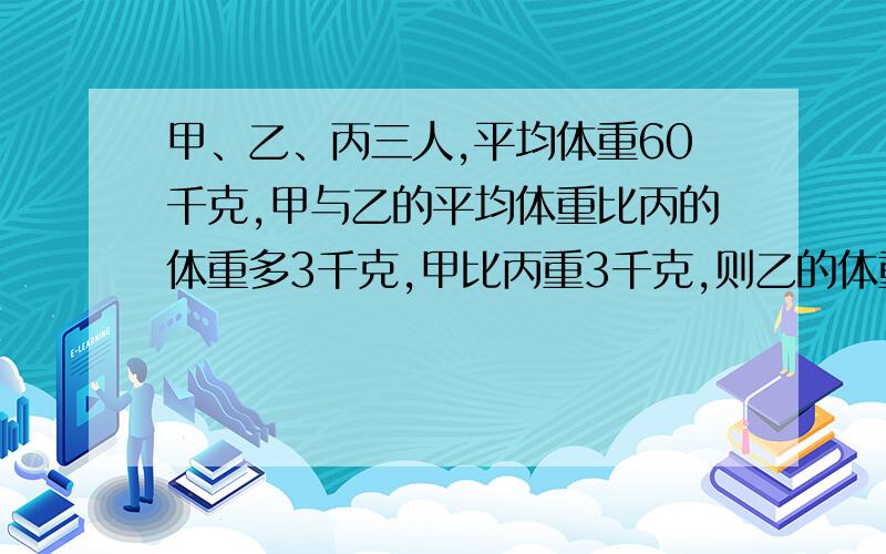 甲、乙、丙三人,平均体重60千克,甲与乙的平均体重比丙的体重多3千克,甲比丙重3千克,则乙的体重为___.