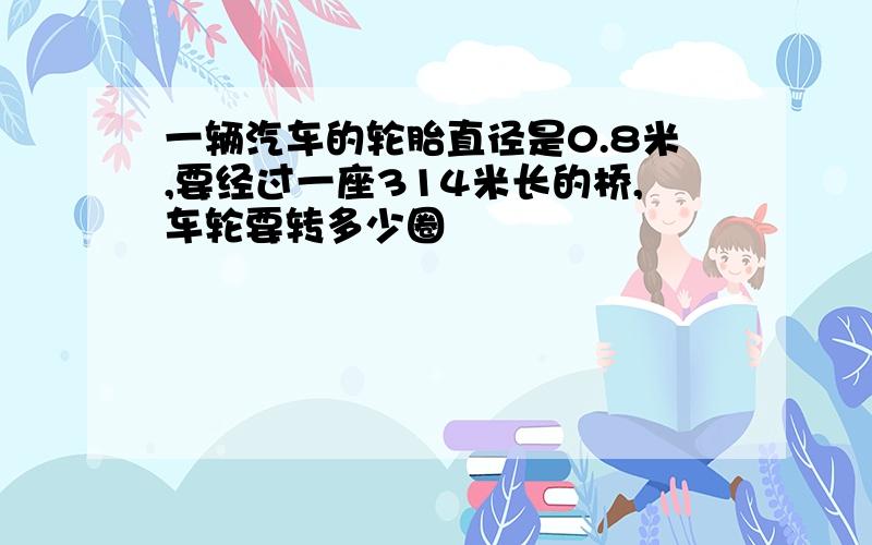 一辆汽车的轮胎直径是0.8米,要经过一座314米长的桥,车轮要转多少圈