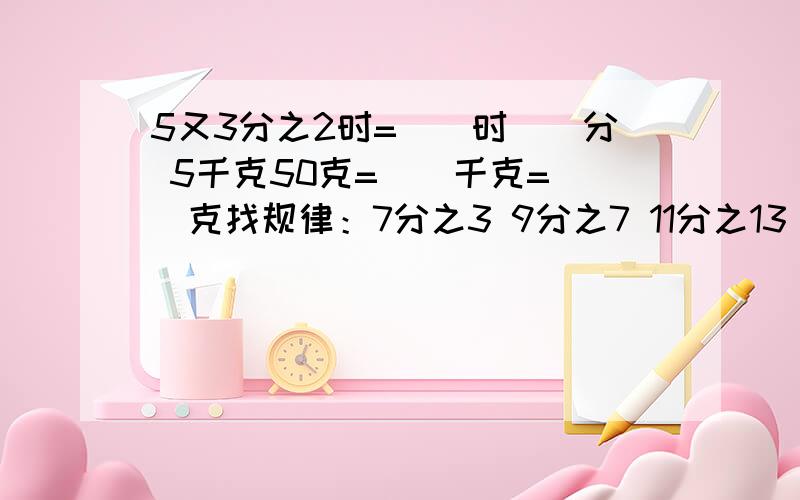 5又3分之2时=（）时（）分 5千克50克=（）千克=（）克找规律：7分之3 9分之7 11分之13（）、（）