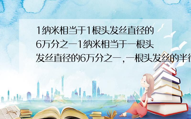 1纳米相当于1根头发丝直径的6万分之一1纳米相当于一根头发丝直径的6万分之一,一根头发丝的半径大约是A.6万纳米 B.6x10^4纳米 C.3x10^-6纳米 D.3x10^-5纳米